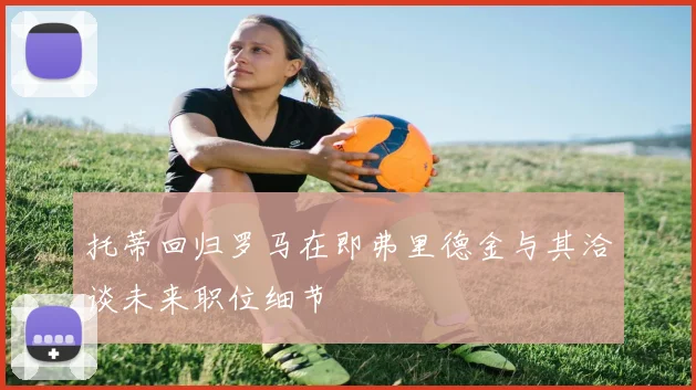 托蒂回归罗马在即弗里德金与其洽谈未来职位细节