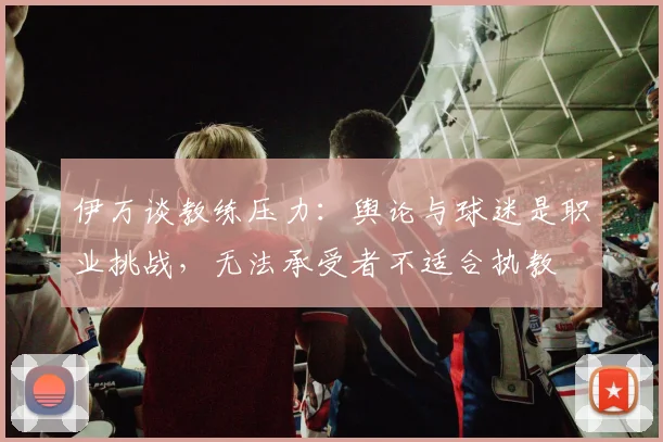 伊万谈教练压力：舆论与球迷是职业挑战，无法承受者不适合执教