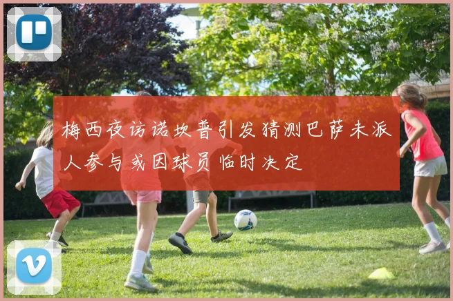 梅西夜访诺坎普引发猜测巴萨未派人参与或因球员临时决定