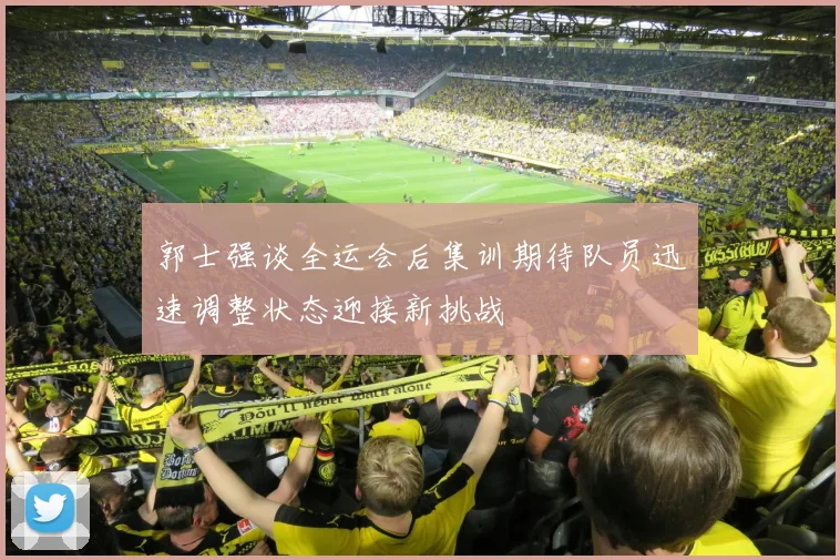 郭士强谈全运会后集训期待队员迅速调整状态迎接新挑战