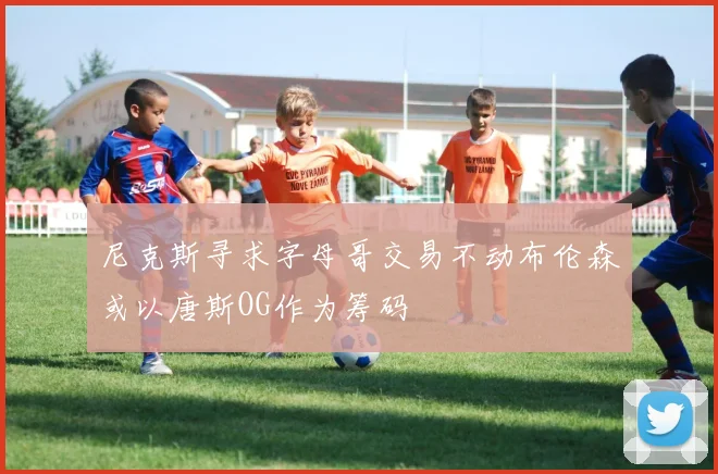 尼克斯寻求字母哥交易不动布伦森或以唐斯OG作为筹码
