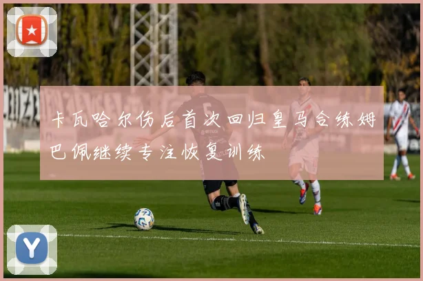 卡瓦哈尔伤后首次回归皇马合练姆巴佩继续专注恢复训练