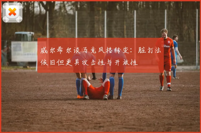 威尔希尔谈马竞风格转变：脏打法依旧但更具攻击性与开放性
