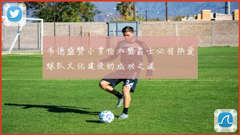 韦德盛赞小贾伦加盟爵士必将热爱球队文化建设的成功之道