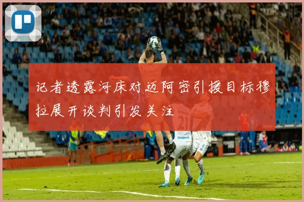 记者透露河床对迈阿密引援目标穆拉展开谈判引发关注