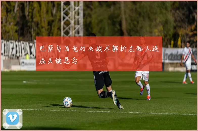 巴萨与马竞对决战术解析左路人选成关键悬念