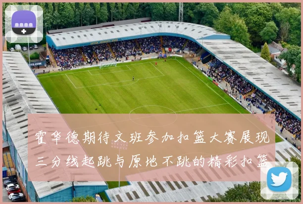 霍华德期待文班参加扣篮大赛展现三分线起跳与原地不跳的精彩扣篮技巧