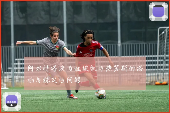 阿尔特塔谈马杜埃凯与热苏斯的搭档与稳定性问题