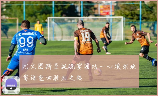 尤文图斯圣诞晚宴团结一心埃尔坎寄语重回胜利之路