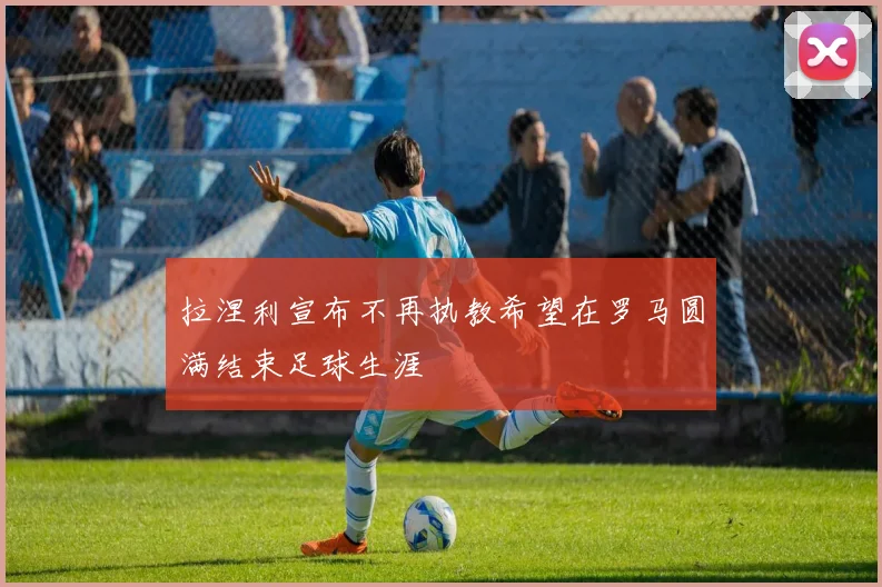 拉涅利宣布不再执教希望在罗马圆满结束足球生涯
